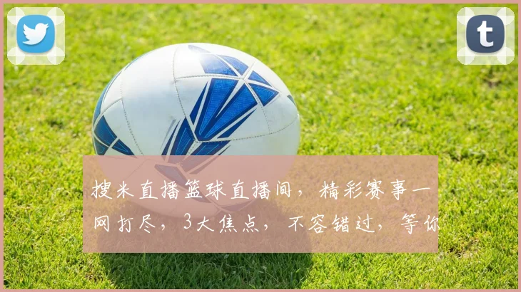 搜米直播篮球直播间，精彩赛事一网打尽，3大焦点，不容错过，等你来战