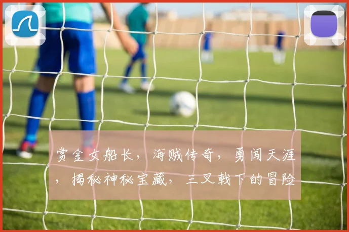 赏金女船长，海贼传奇，勇闯天涯，揭秘神秘宝藏，三叉戟下的冒险之旅