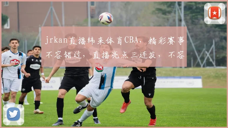 jrkan直播纬来体育CBA，精彩赛事不容错过，直播亮点三连发，不容错过