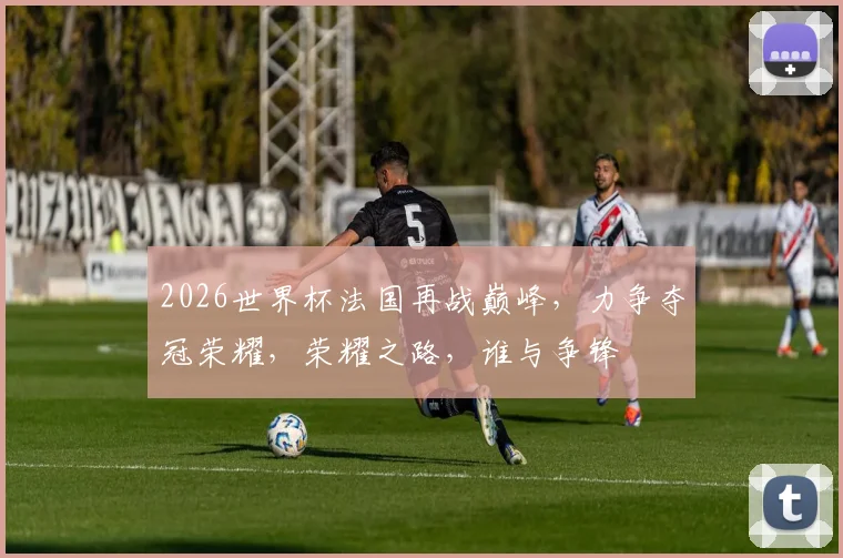 2026世界杯法国再战巅峰，力争夺冠荣耀，荣耀之路，谁与争锋