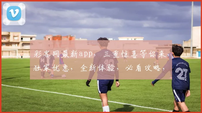 彩客网最新app，三重惊喜等你来，独家优惠，全新体验，必看攻略，不容错过