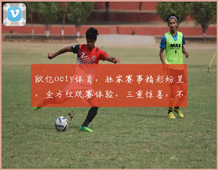 欧亿oety体育，独家赛事精彩纷呈，全方位观赛体验，三重惊喜，不容错过
