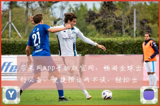 芒果网app手机版官网，畅游全球出行必备，便捷预订两不误，轻松出行无忧虑